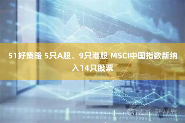 51好策略 5只A股、9只港股 MSCI中国指数新纳入14只股票