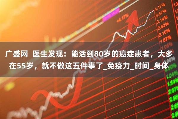 广盛网  医生发现：能活到80岁的癌症患者，大多在55岁，就不做这五件事了_免疫力_时间_身体