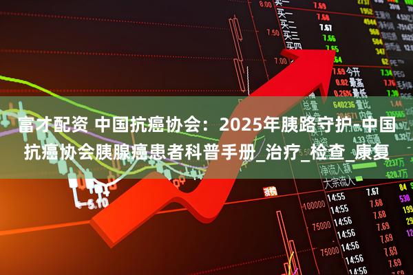 富才配资 中国抗癌协会：2025年胰路守护-中国抗癌协会胰腺癌患者科普手册_治疗_检查_康复