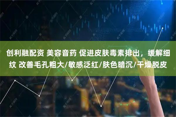 创利融配资 美容音药 促进皮肤毒素排出，缓解细纹 改善毛孔粗大/敏感泛红/肤色暗沉/干燥脱皮