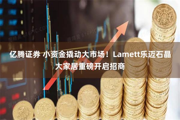 亿腾证券 小资金撬动大市场！Lamett乐迈石晶大家居重磅开启招商