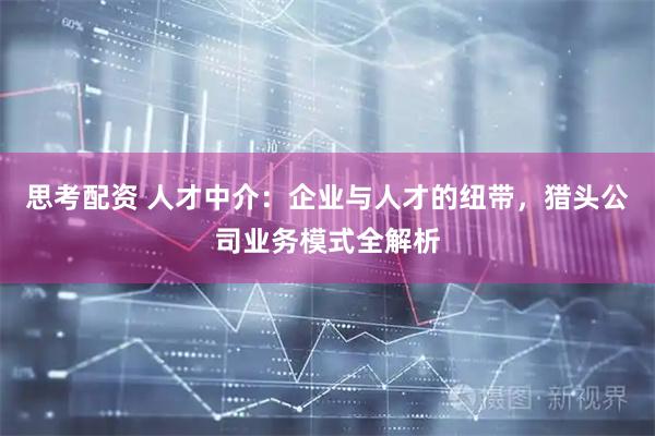 思考配资 人才中介：企业与人才的纽带，猎头公司业务模式全解析