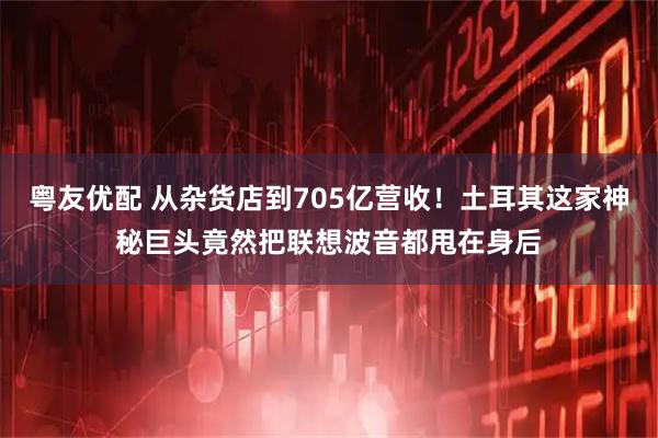 粤友优配 从杂货店到705亿营收！土耳其这家神秘巨头竟然把联想波音都甩在身后