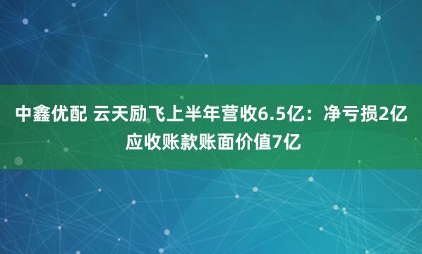 中鑫优配 云天励飞上半年营收6.5亿：净亏损2亿 应收账款账面价值7亿