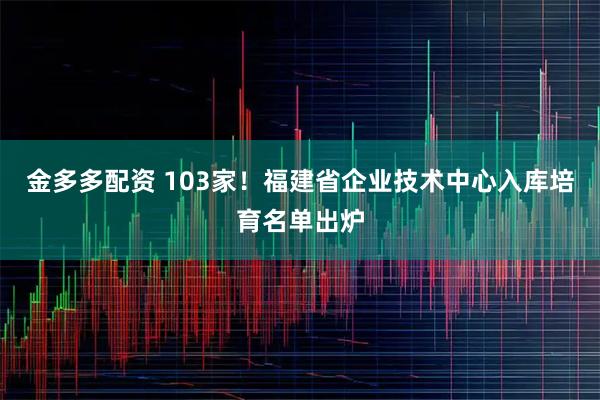 金多多配资 103家！福建省企业技术中心入库培育名单出炉