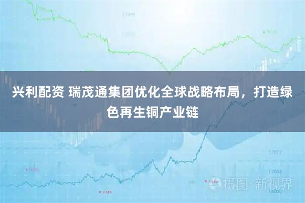 兴利配资 瑞茂通集团优化全球战略布局，打造绿色再生铜产业链