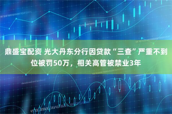 鼎盛宝配资 光大丹东分行因贷款“三查”严重不到位被罚50万，相关高管被禁业3年