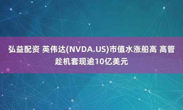 弘益配资 英伟达(NVDA.US)市值水涨船高 高管趁机套现逾10亿美元