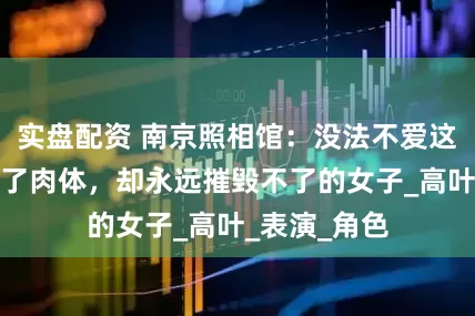 实盘配资 南京照相馆：没法不爱这位被鬼子毁了肉体，却永远摧毁不了的女子_高叶_表演_角色
