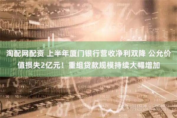 淘配网配资 上半年厦门银行营收净利双降 公允价值损失2亿元！重组贷款规模持续大幅增加