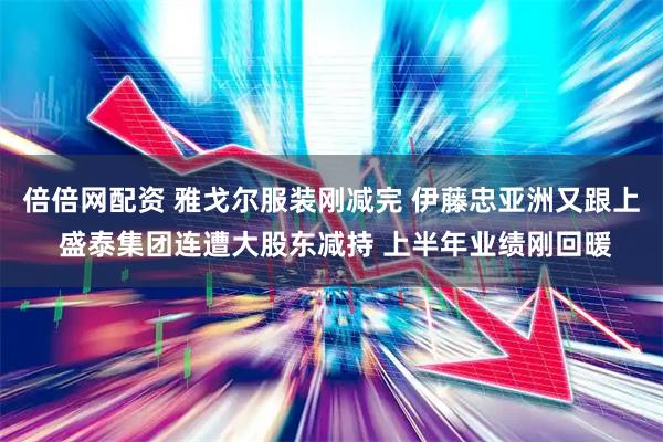 倍倍网配资 雅戈尔服装刚减完 伊藤忠亚洲又跟上 盛泰集团连遭大股东减持 上半年业绩刚回暖