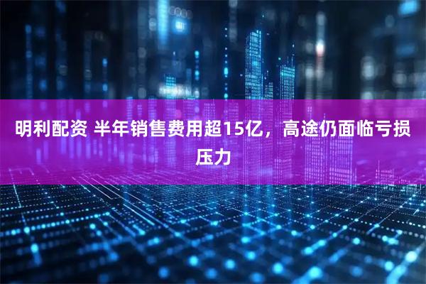 明利配资 半年销售费用超15亿，高途仍面临亏损压力