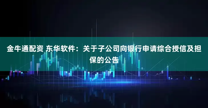 金牛通配资 东华软件：关于子公司向银行申请综合授信及担保的公告