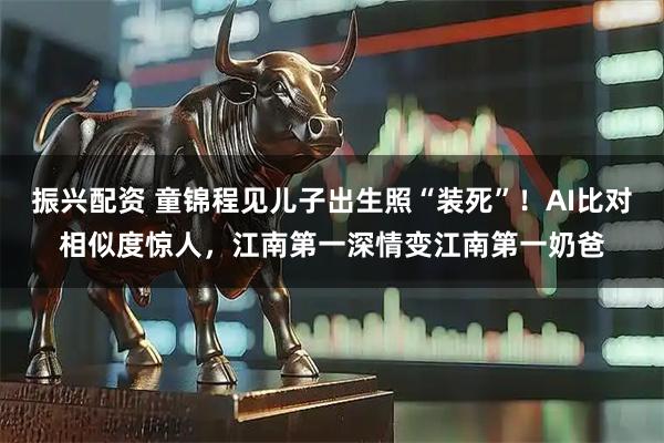 振兴配资 童锦程见儿子出生照“装死”！AI比对相似度惊人，江南第一深情变江南第一奶爸