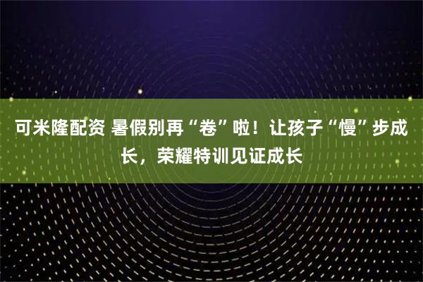 可米隆配资 暑假别再“卷”啦！让孩子“慢”步成长，荣耀特训见证成长