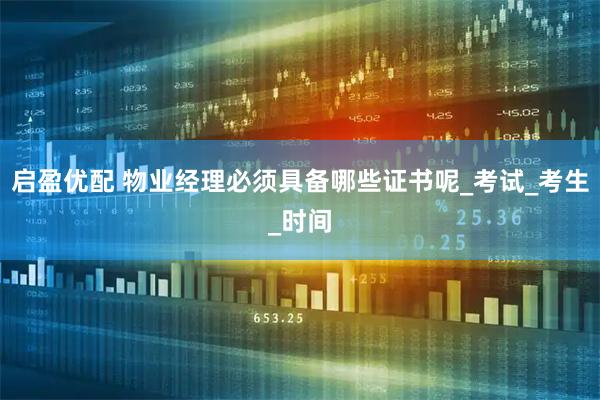 启盈优配 物业经理必须具备哪些证书呢_考试_考生_时间