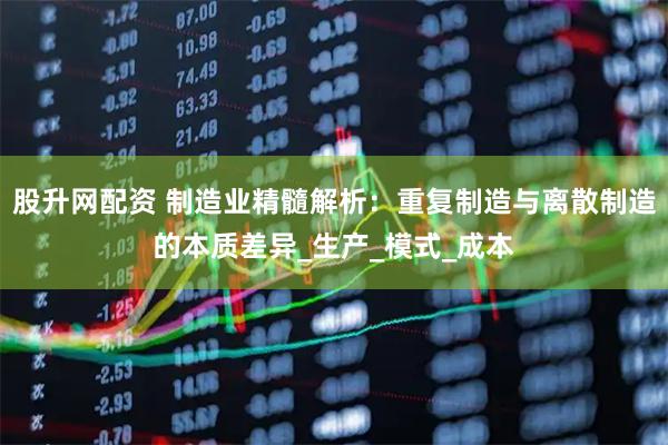 股升网配资 制造业精髓解析：重复制造与离散制造的本质差异_生产_模式_成本