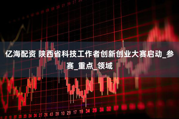 亿海配资 陕西省科技工作者创新创业大赛启动_参赛_重点_领域
