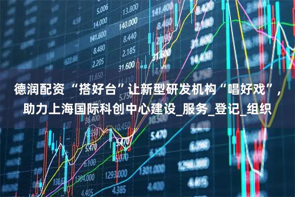德润配资 “搭好台”让新型研发机构“唱好戏”，助力上海国际科创中心建设_服务_登记_组织