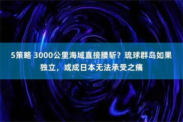 5策略 3000公里海域直接腰斩？琉球群岛如果独立，或成日本无法承受之痛