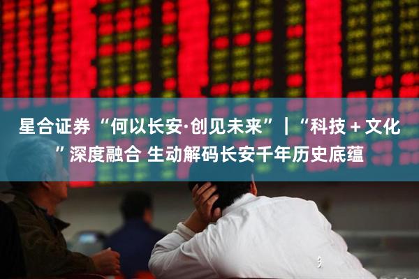 星合证券 “何以长安·创见未来”｜“科技＋文化”深度融合 生动解码长安千年历史底蕴