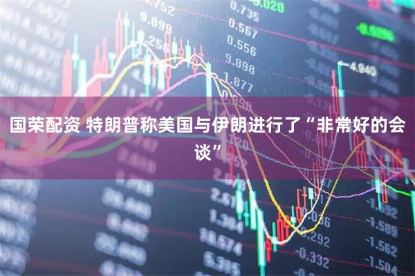 国荣配资 特朗普称美国与伊朗进行了“非常好的会谈”