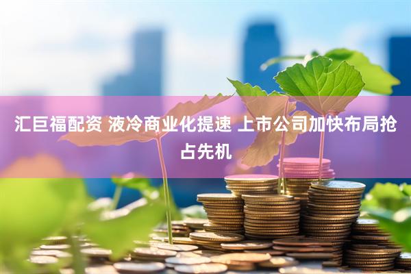汇巨福配资 液冷商业化提速 上市公司加快布局抢占先机