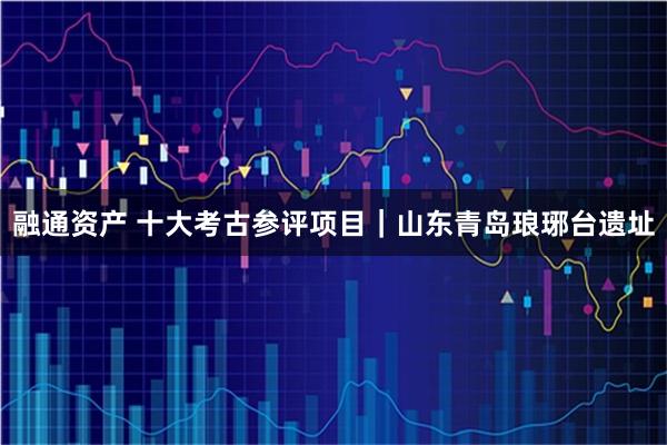 融通资产 十大考古参评项目｜山东青岛琅琊台遗址