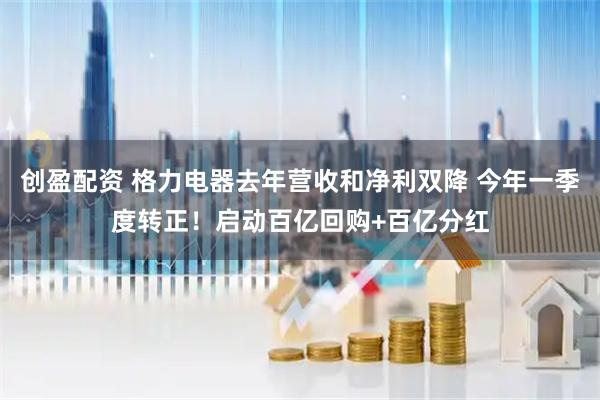 创盈配资 格力电器去年营收和净利双降 今年一季度转正！启动百亿回购+百亿分红